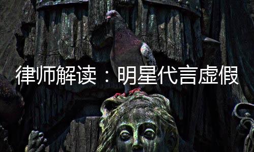 明星代得再代言告三年之内不律师言虚解读假广